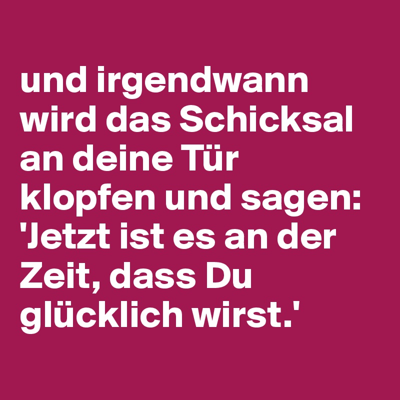 
und irgendwann wird das Schicksal an deine Tür klopfen und sagen: 'Jetzt ist es an der Zeit, dass Du glücklich wirst.'
