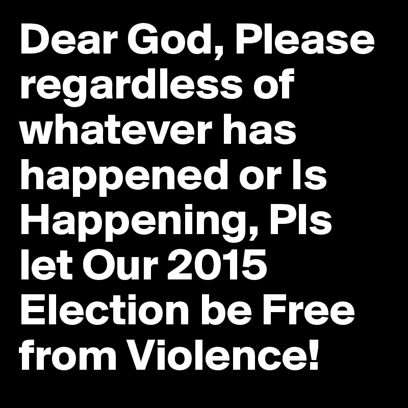 Dear God, Please regardless of whatever has happened or Is Happening, Pls let Our 2015 Election be Free from Violence!