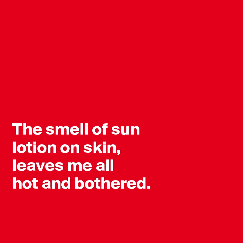 





The smell of sun 
lotion on skin, 
leaves me all
hot and bothered. 

