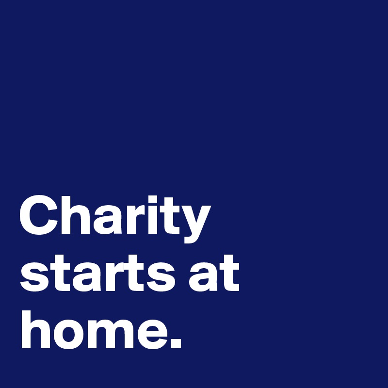 


Charity starts at home.