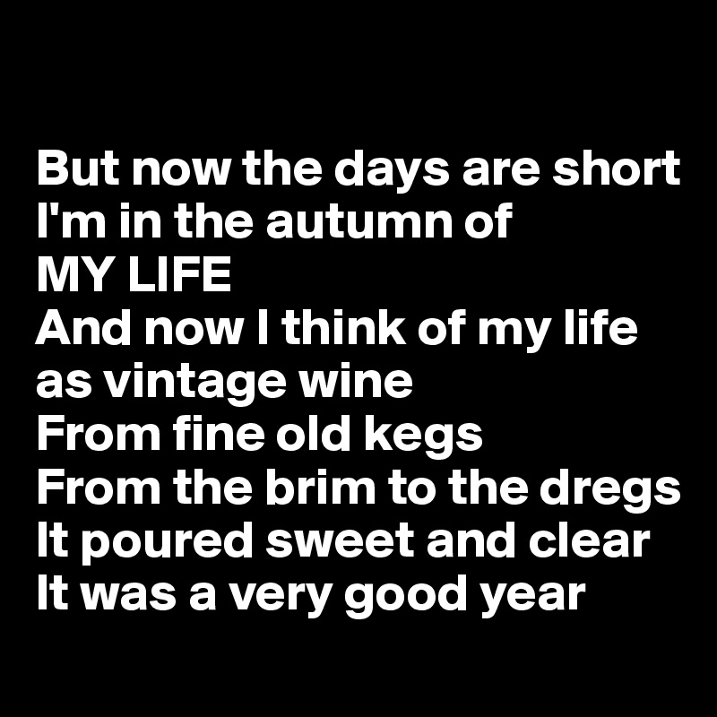 

But now the days are short
I'm in the autumn of
MY LIFE 
And now I think of my life as vintage wine
From fine old kegs
From the brim to the dregs
It poured sweet and clear
It was a very good year
