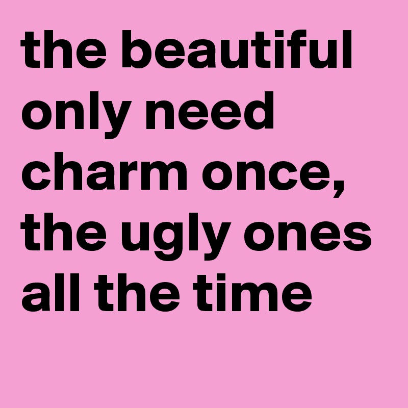 the beautiful only need charm once, the ugly ones all the time