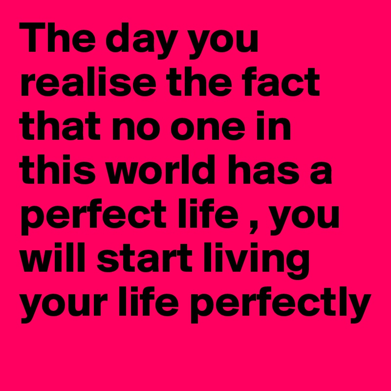 The day you realise the fact that no one in this world has a perfect life , you will start living your life perfectly
