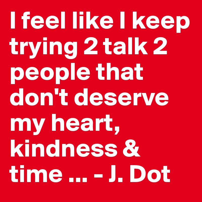 I feel like I keep trying 2 talk 2 people that don't deserve my heart, kindness & time ... - J. Dot 