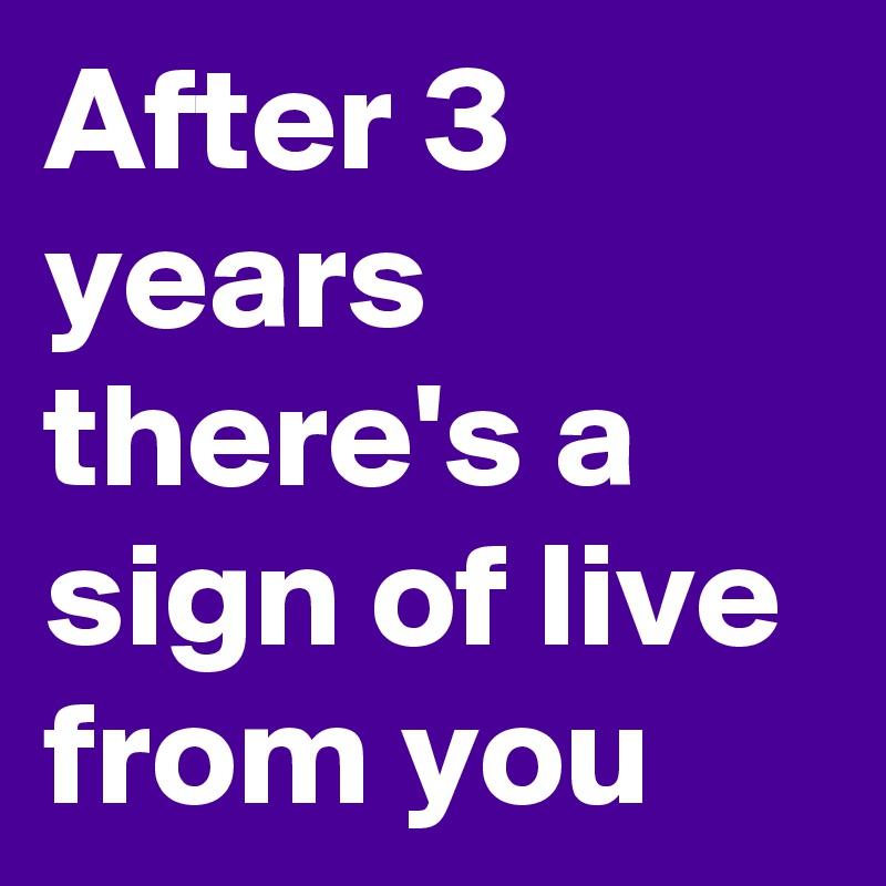 After 3 years there's a sign of live from you