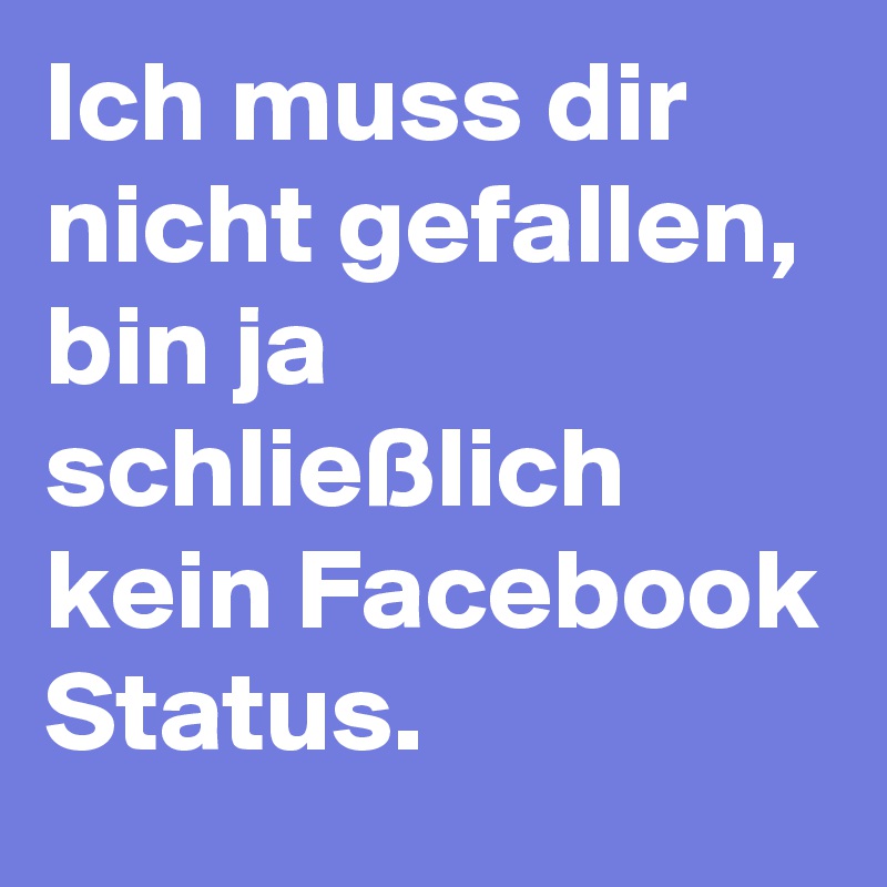 Ich muss dir nicht gefallen, bin ja schließlich kein Facebook Status.