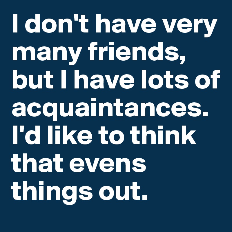 I don't have very many friends, but I have lots of acquaintances. I'd like to think that evens things out.