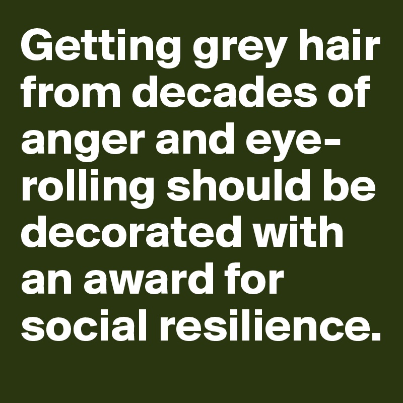 Getting grey hair from decades of anger and eye-rolling should be decorated with an award for social resilience.