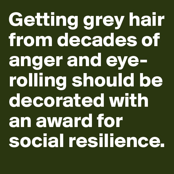Getting grey hair from decades of anger and eye-rolling should be decorated with an award for social resilience.