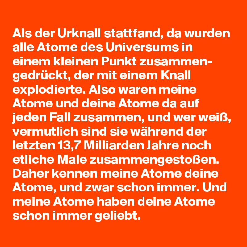 
Als der Urknall stattfand, da wurden alle Atome des Universums in einem kleinen Punkt zusammen- gedrückt, der mit einem Knall explodierte. Also waren meine Atome und deine Atome da auf jeden Fall zusammen, und wer weiß, vermutlich sind sie während der letzten 13,7 Milliarden Jahre noch etliche Male zusammengestoßen. Daher kennen meine Atome deine Atome, und zwar schon immer. Und meine Atome haben deine Atome schon immer geliebt.