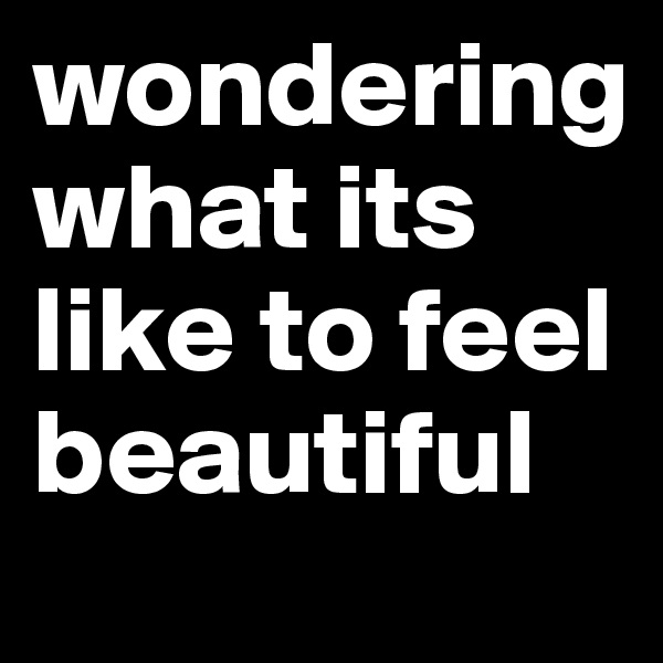 wondering    what its like to feel beautiful 