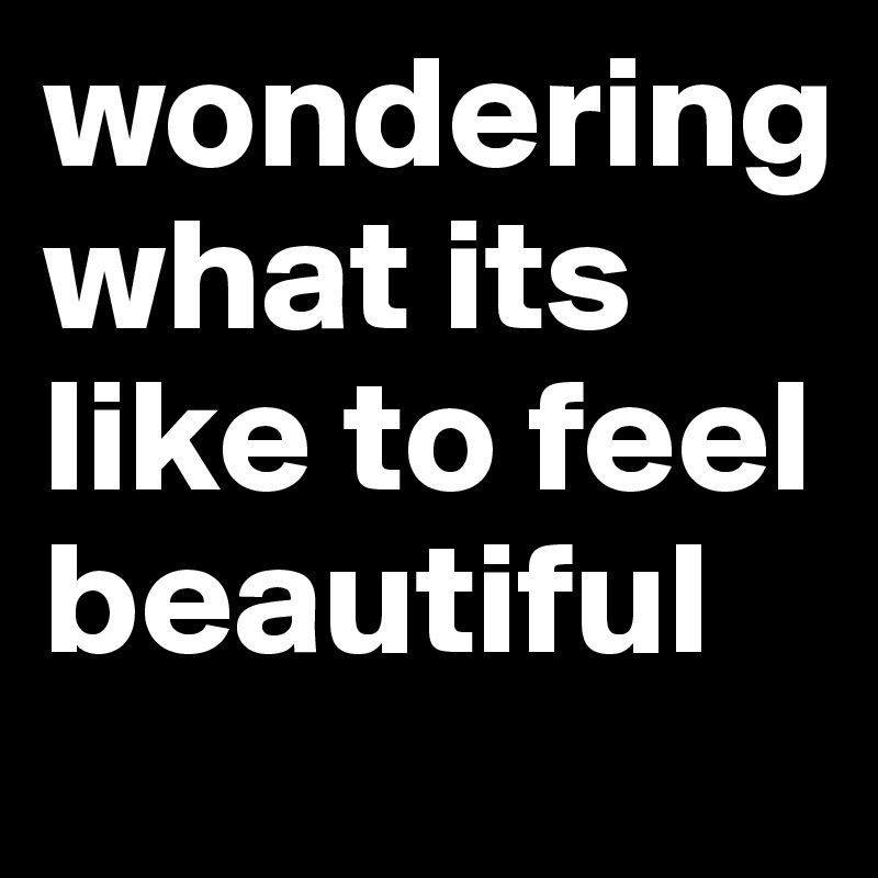 wondering    what its like to feel beautiful 