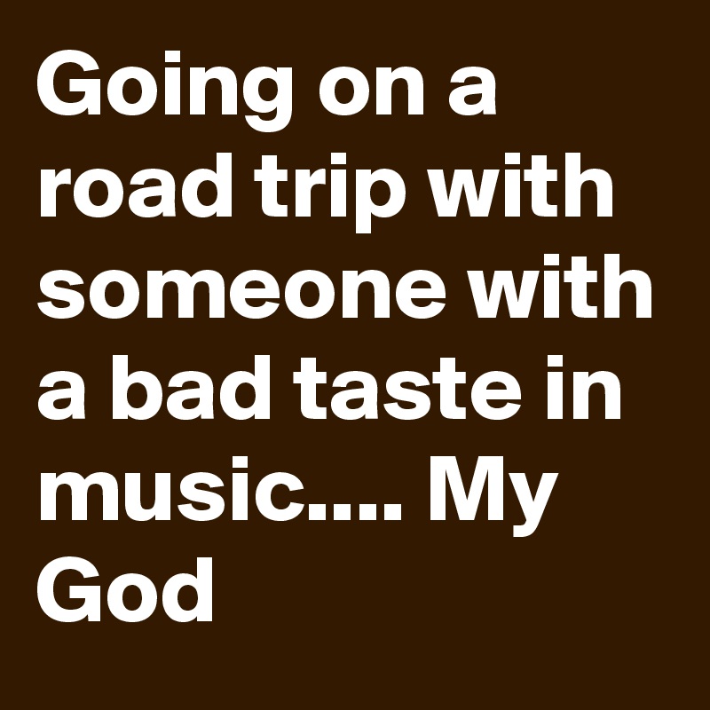 Going on a road trip with someone with a bad taste in music.... My God