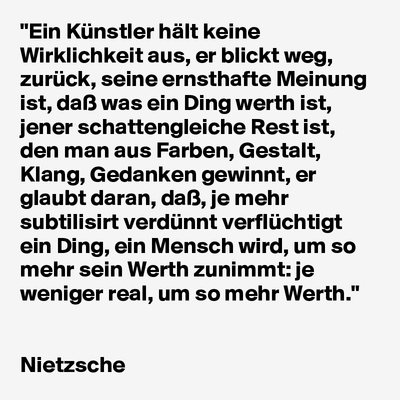 "Ein Künstler hält keine Wirklichkeit aus, er blickt weg, zurück, seine ernsthafte Meinung ist, daß was ein Ding werth ist, jener schattengleiche Rest ist, den man aus Farben, Gestalt, Klang, Gedanken gewinnt, er glaubt daran, daß, je mehr subtilisirt verdünnt verflüchtigt ein Ding, ein Mensch wird, um so mehr sein Werth zunimmt: je weniger real, um so mehr Werth."


Nietzsche