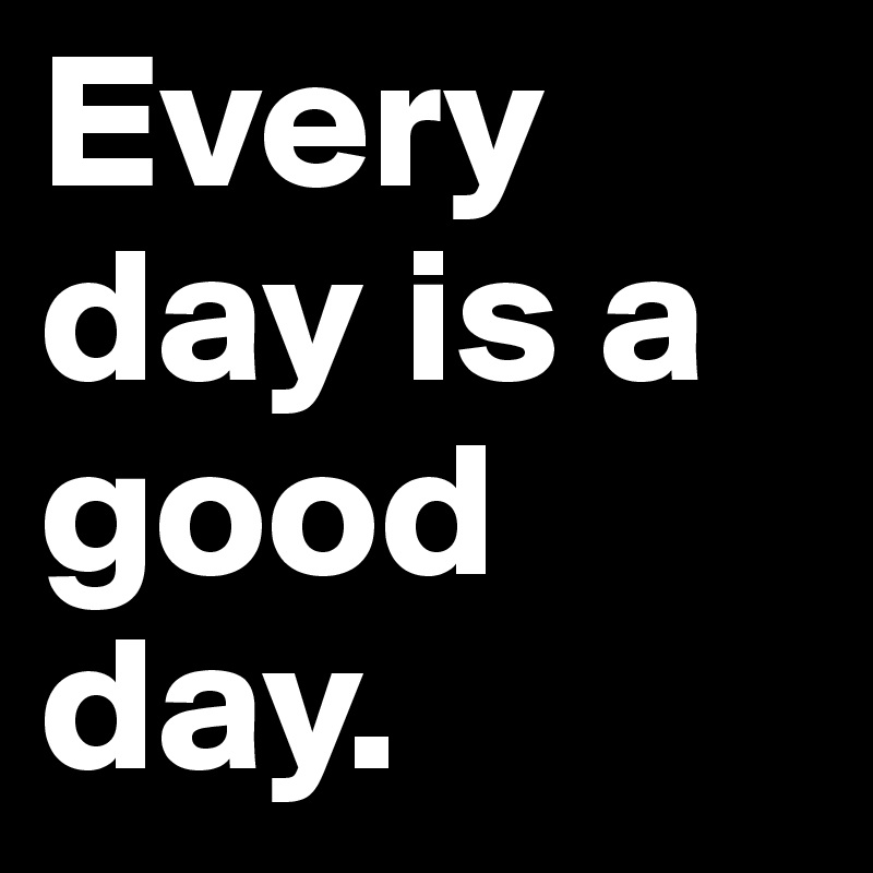 Every day is a good day.