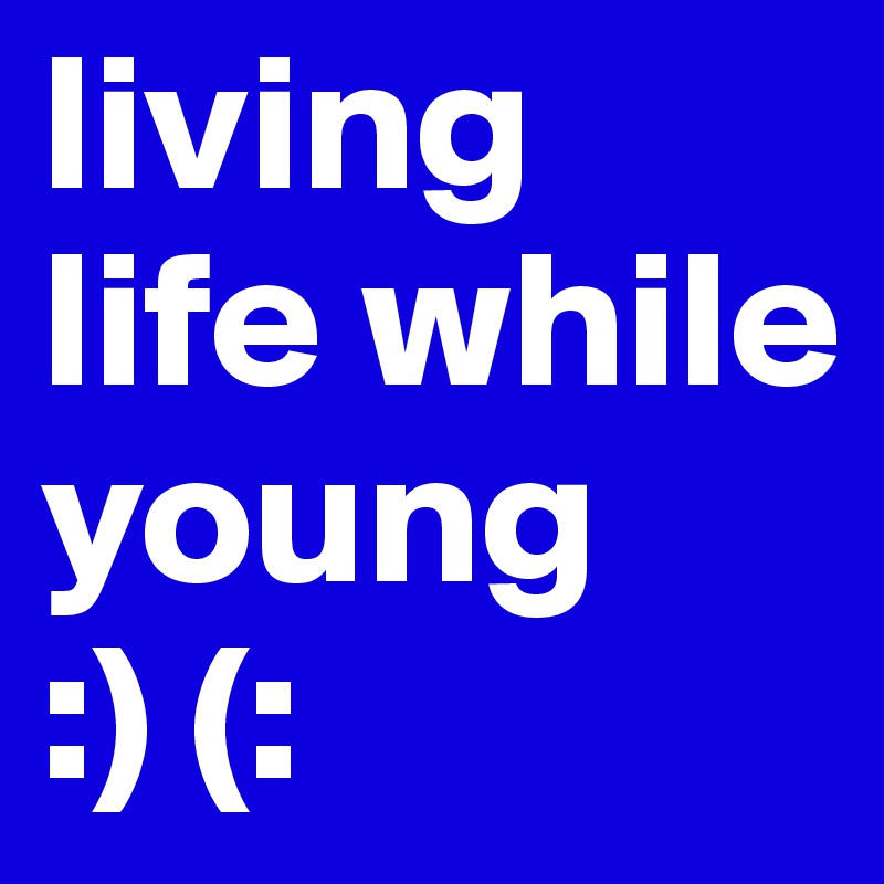 living life while young             :) (: