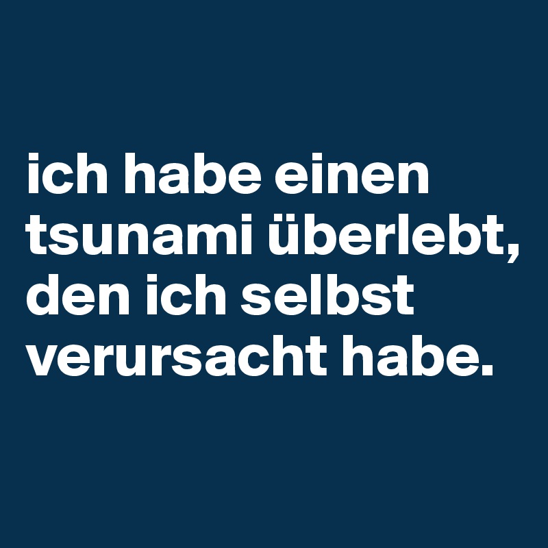 

ich habe einen tsunami überlebt, den ich selbst verursacht habe.

