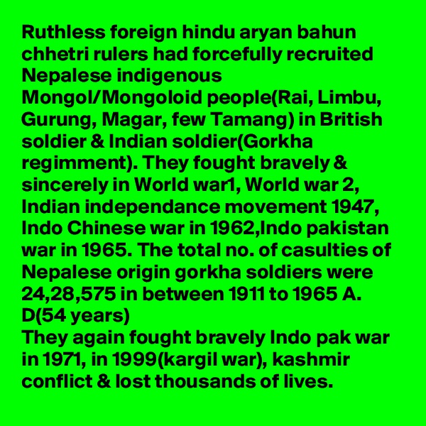 Ruthless foreign hindu aryan bahun  chhetri rulers had forcefully recruited Nepalese indigenous Mongol/Mongoloid people(Rai, Limbu, Gurung, Magar, few Tamang) in British soldier & Indian soldier(Gorkha regimment). They fought bravely & sincerely in World war1, World war 2, Indian independance movement 1947, Indo Chinese war in 1962,Indo pakistan war in 1965. The total no. of casulties of Nepalese origin gorkha soldiers were 24,28,575 in between 1911 to 1965 A. D(54 years)
They again fought bravely Indo pak war in 1971, in 1999(kargil war), kashmir conflict & lost thousands of lives. 