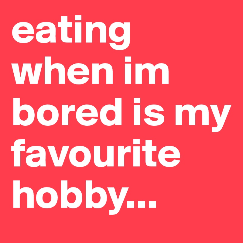 eating when im bored is my favourite hobby...