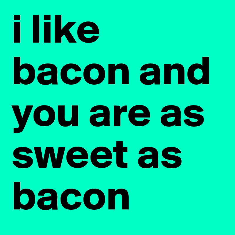 i like bacon and you are as sweet as bacon 