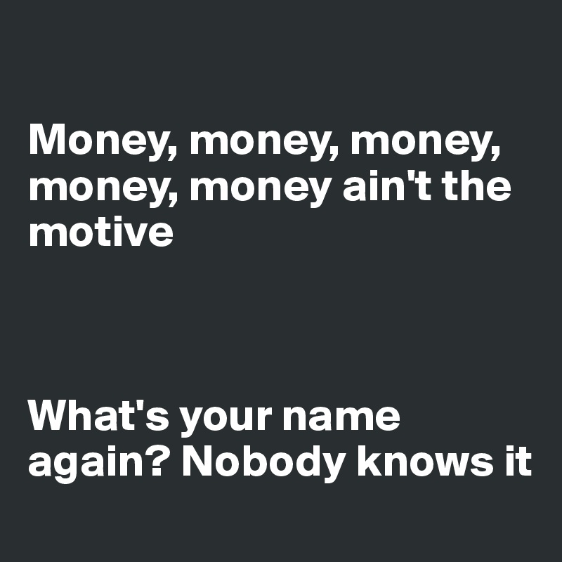 

Money, money, money, money, money ain't the motive



What's your name again? Nobody knows it