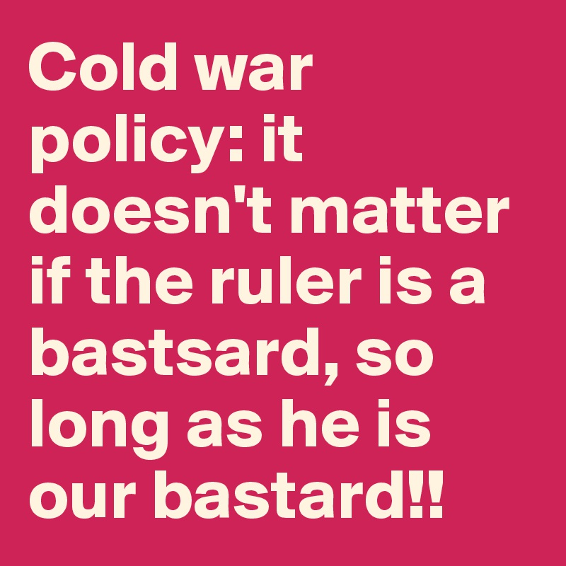 Cold war policy: it doesn't matter if the ruler is a bastsard, so long as he is our bastard!!