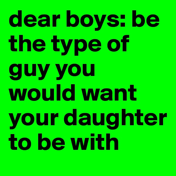 dear boys: be the type of guy you would want your daughter to be with 