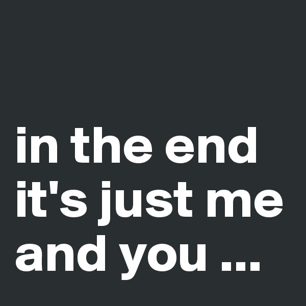 

in the end it's just me and you ...