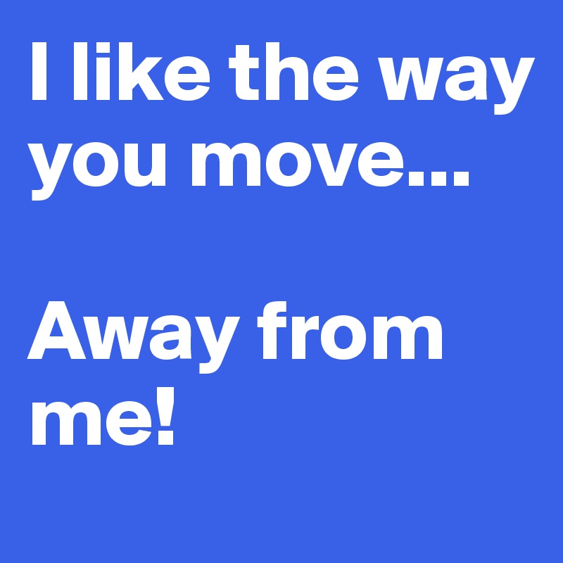 I like the way you move...

Away from me!