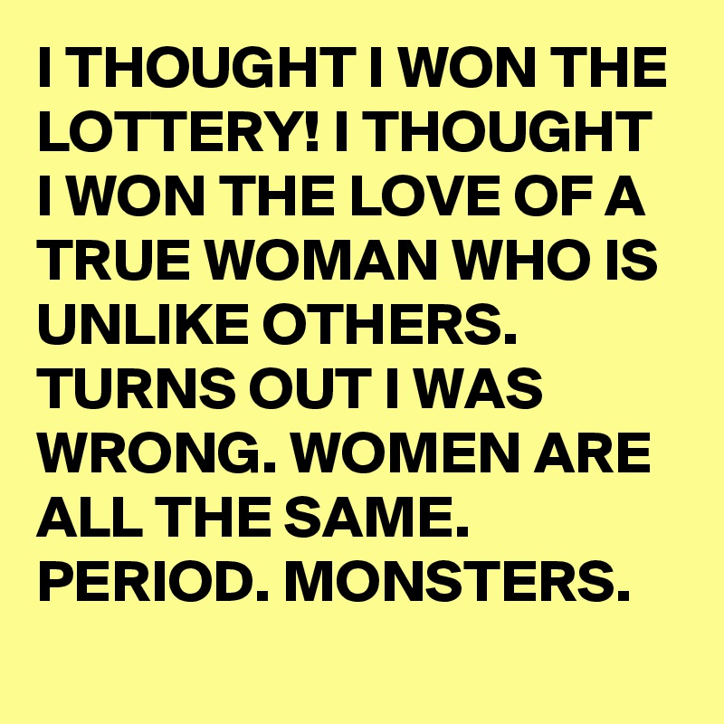 I THOUGHT I WON THE LOTTERY! I THOUGHT I WON THE LOVE OF A TRUE WOMAN WHO IS UNLIKE OTHERS. TURNS OUT I WAS WRONG. WOMEN ARE ALL THE SAME. PERIOD. MONSTERS.