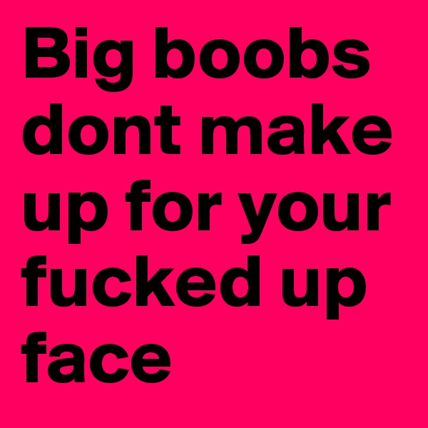 Big boobs dont make up for your fucked up face