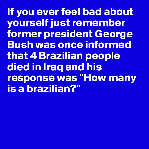 If you ever feel bad about yourself just remember former president George Bush was once informed that 4 Brazilian people died in Iraq and his response was "How many is a brazilian?"



