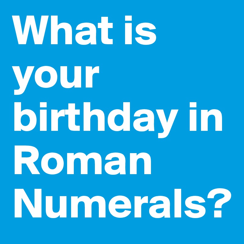 What is your birthday in Roman Numerals?