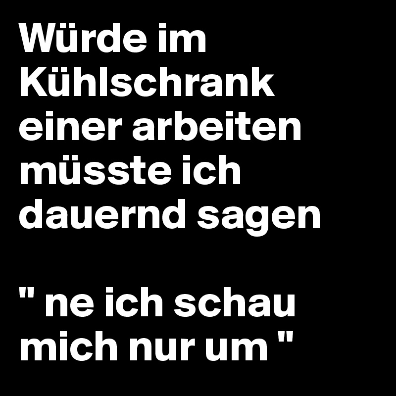 Würde im Kühlschrank einer arbeiten müsste ich dauernd sagen  

" ne ich schau mich nur um " 