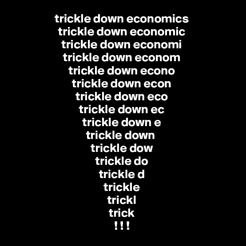 trickle down economics
trickle down economic
trickle down economi
trickle down econom
trickle down econo
trickle down econ
trickle down eco
trickle down ec
trickle down e
trickle down 
trickle dow
trickle do
trickle d
trickle
trickl
trick
! ! !