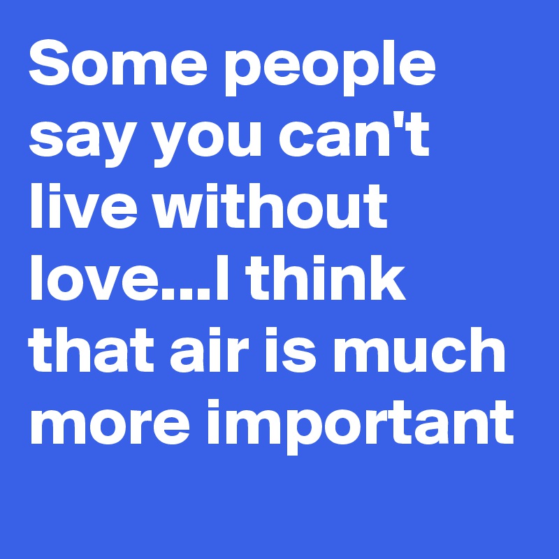 Some people say you can't live without love...I think that air is much more important