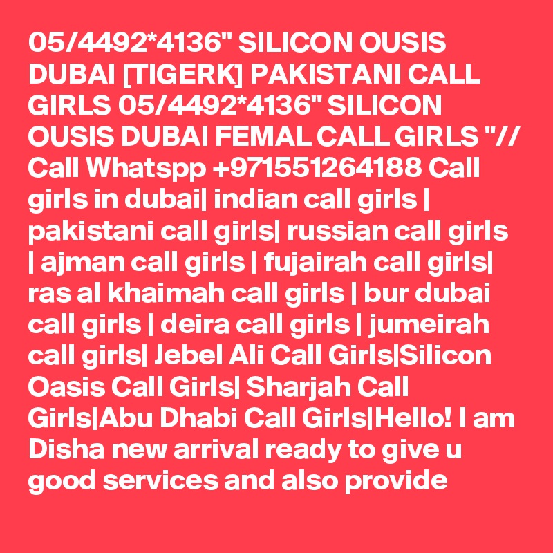 05/4492*4136" SILICON OUSIS DUBAI [TIGERK] PAKISTANI CALL GIRLS 05/4492*4136" SILICON OUSIS DUBAI FEMAL CALL GIRLS "// Call Whatspp +971551264188 Call girls in dubai| indian call girls | pakistani call girls| russian call girls | ajman call girls | fujairah call girls| ras al khaimah call girls | bur dubai call girls | deira call girls | jumeirah call girls| Jebel Ali Call Girls|Silicon Oasis Call Girls| Sharjah Call Girls|Abu Dhabi Call Girls|Hello! I am Disha new arrival ready to give u good services and also provide