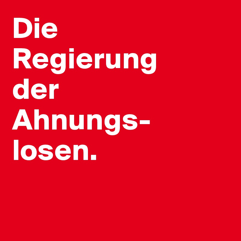 Die 
Regierung 
der 
Ahnungs-
losen. 

