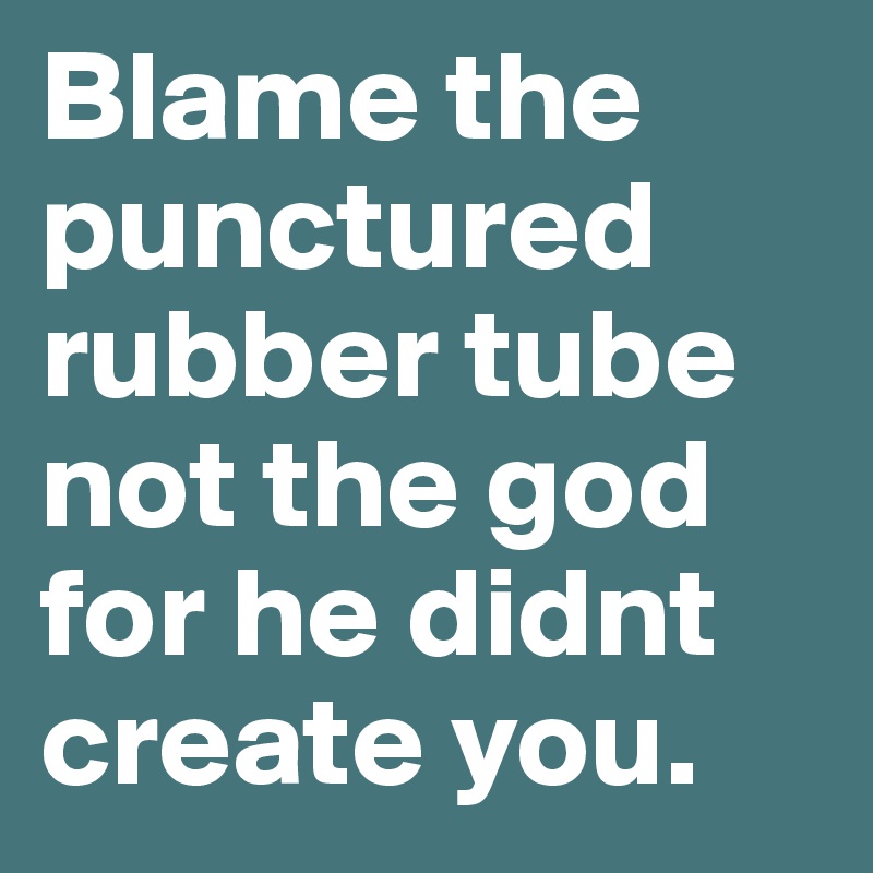 Blame the punctured rubber tube not the god for he didnt create you.
