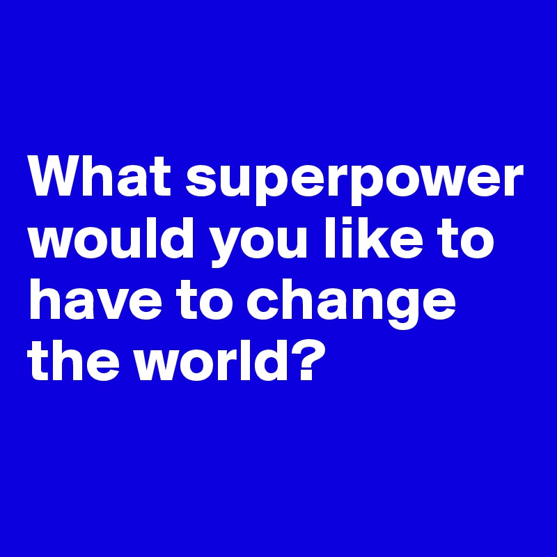 

What superpower would you like to have to change the world?


