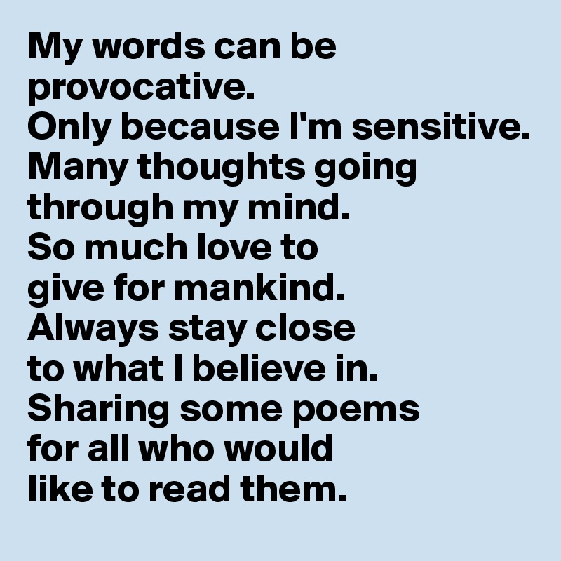 My words can be provocative. 
Only because I'm sensitive. 
Many thoughts going through my mind. 
So much love to 
give for mankind. 
Always stay close 
to what I believe in. 
Sharing some poems 
for all who would 
like to read them.