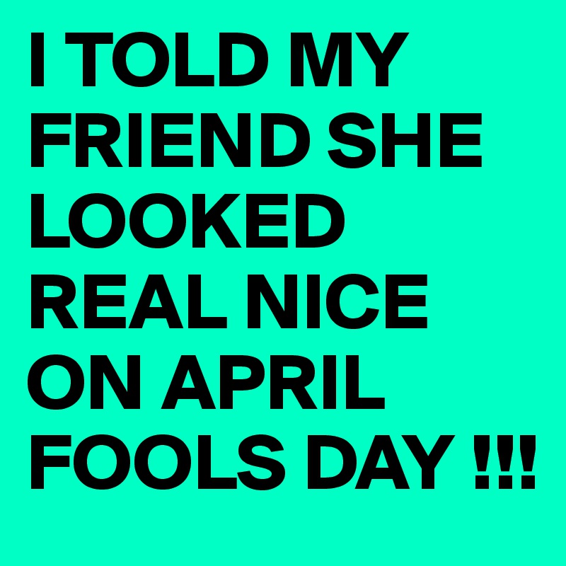 I TOLD MY FRIEND SHE LOOKED REAL NICE ON APRIL FOOLS DAY !!!