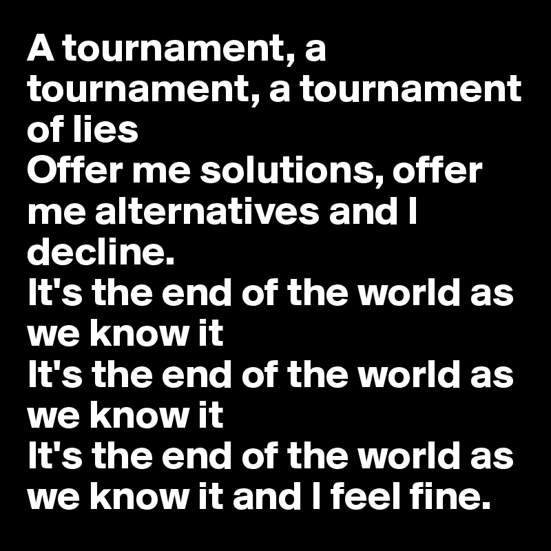 A tournament, a tournament, a tournament of lies
Offer me solutions, offer me alternatives and I decline.
It's the end of the world as we know it
It's the end of the world as we know it
It's the end of the world as we know it and I feel fine.