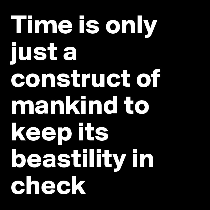Time is only just a construct of mankind to keep its beastility in check 