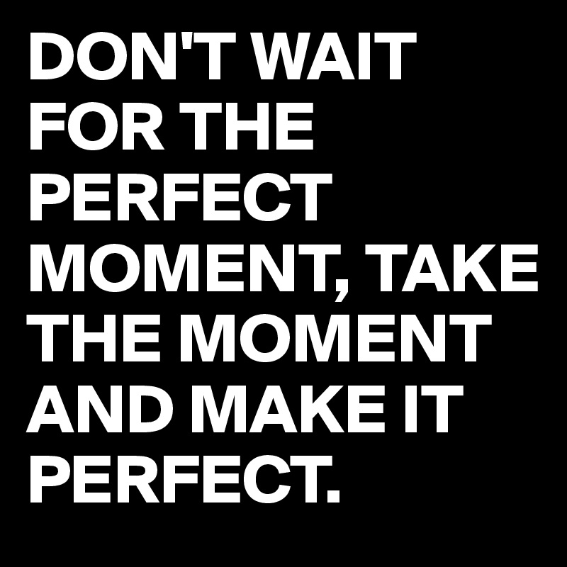 DON'T WAIT FOR THE PERFECT MOMENT, TAKE THE MOMENT AND MAKE IT PERFECT. 