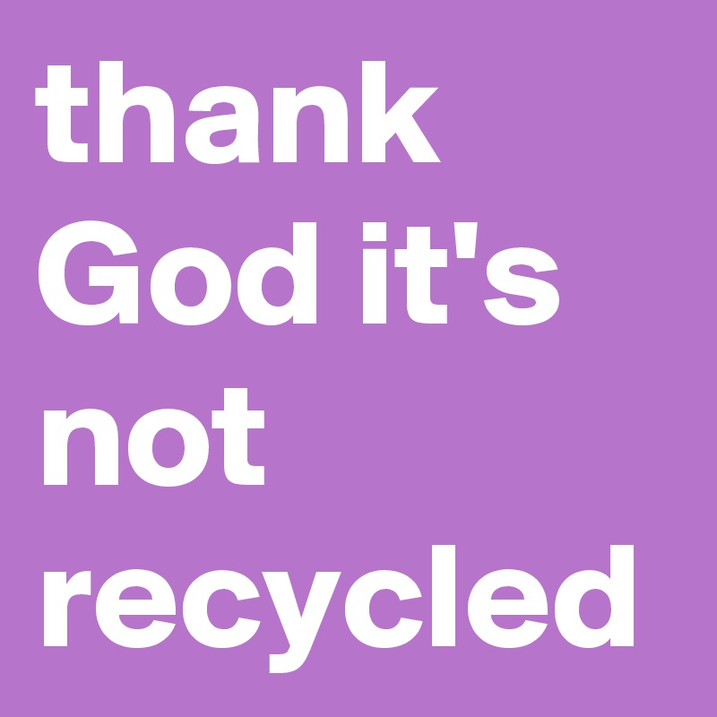 thank God it's not recycled