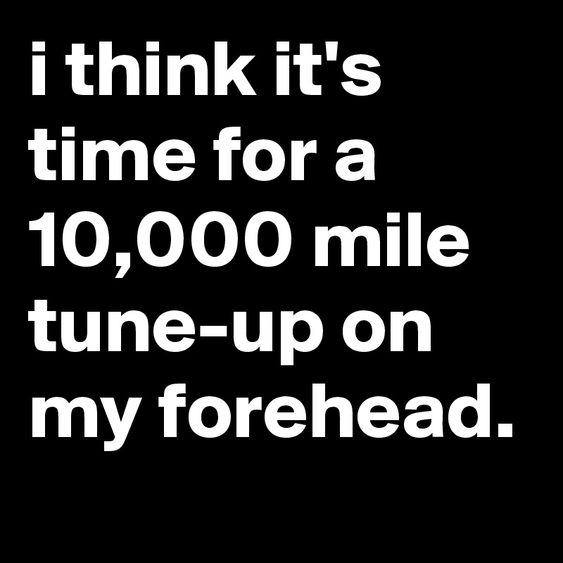 i think it's time for a 10,000 mile tune-up on my forehead.