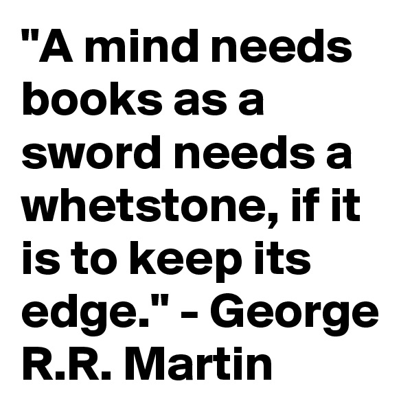 "A mind needs books as a sword needs a whetstone, if it is to keep its edge." - George R.R. Martin