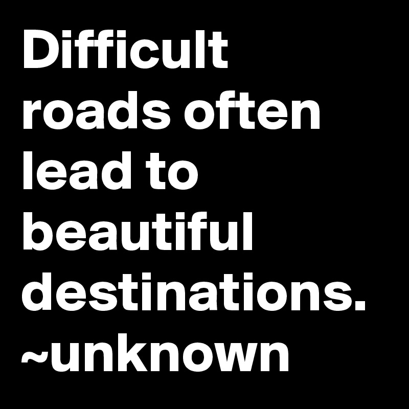 Difficult roads often lead to beautiful destinations.
~unknown