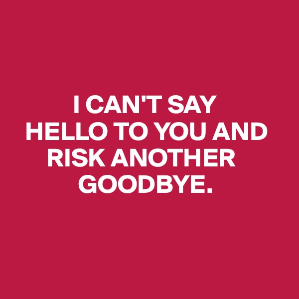 


           I CAN'T SAY 
  HELLO TO YOU AND   
      RISK ANOTHER  
            GOODBYE. 



